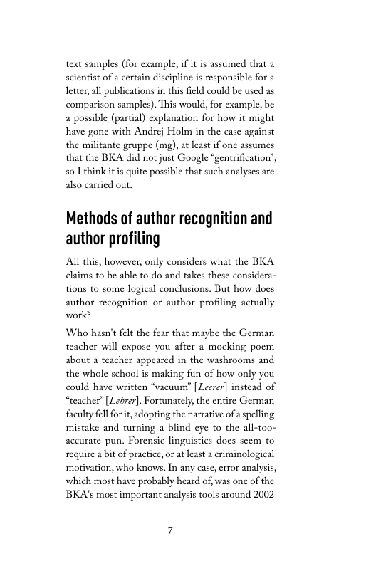 text samples (for example, if it is assumed that a scientist of a certain discipline is responsibl letter, all publications in this field could be used as comparison samples). This would, for cxample, be a possible (partial) explanation for how it might have gone with Andrej Holm in the case against the militante gruppe (mg), at least if one assumes that the BKA did not just Google “gentrification”, so 1 thinkit is quite possible that such analyses are also carried out  Methods of author recognition and author profiling  Al this, however, only considers what the BKA claims to be able to do and takes these considera- tions to some logical conclusions. But how does author recognition or author profiling actually work?  Who hasn’t felt the teacher will expose you after a mocking poem about a teacher appeared in the washrooms and the whole school is making fun of how only you could have written *vacuur” [ Leerer] instead of “teacher” [ Lelrer]. Fortunately, the entire German faculty fell for it, adopting the narrative of aspelling mistake and turning a blind eye to the all-too- accurate pun. Forensic linguistics does seem to  require a bit of practice, or at least a criminological ‘motivation, who knows. In any case, error analysis, which most have probably heard of, was one of the BKA’s most important analysis tools around 2002 